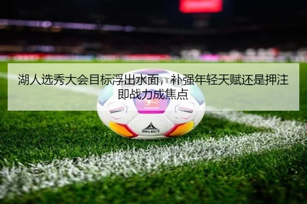 湖人选秀大会目标浮出水面，补强年轻天赋还是押注即战力成焦点